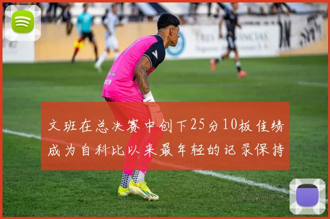 文班在总决赛中创下25分10板佳绩成为自科比以来最年轻的记录保持者
