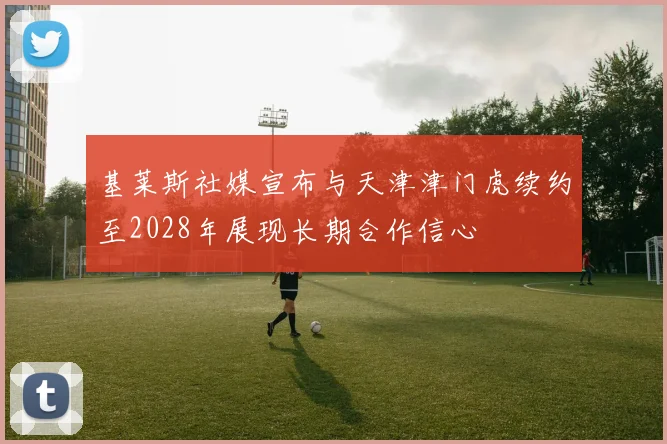 基莱斯社媒宣布与天津津门虎续约至2028年展现长期合作信心