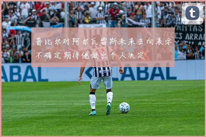普比尔对阿尔瓦雷斯未来去向表示不确定期待他做出个人决定