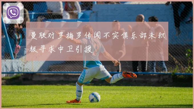 曼联对罗梅罗传闻不实俱乐部未积极寻求中卫引援