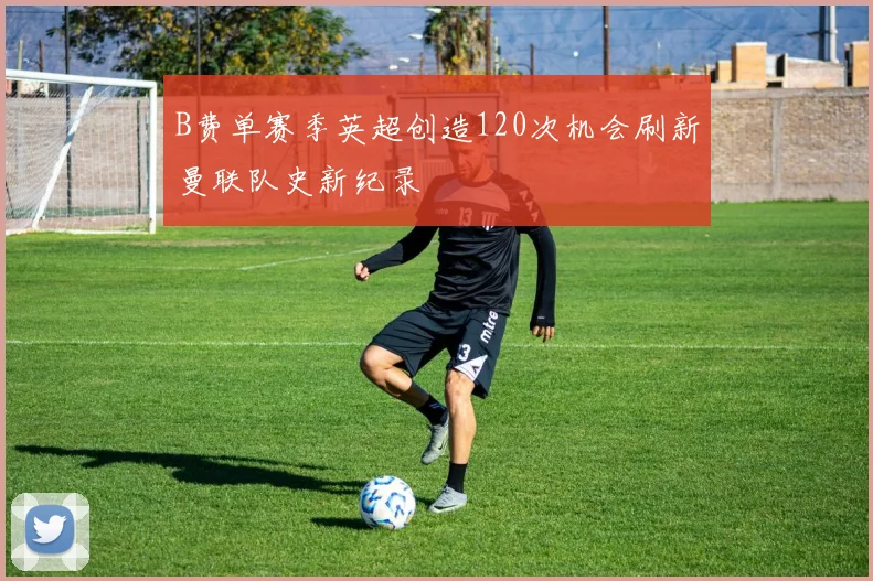 B费单赛季英超创造120次机会刷新曼联队史新纪录