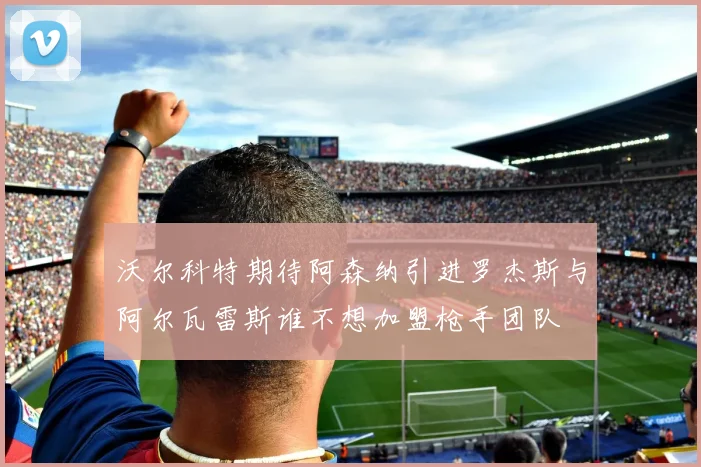 沃尔科特期待阿森纳引进罗杰斯与阿尔瓦雷斯谁不想加盟枪手团队