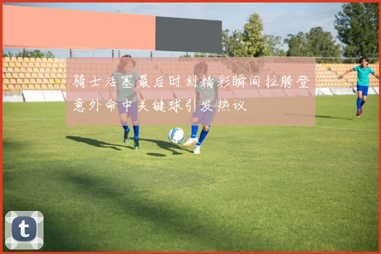骑士活塞最后时刻精彩瞬间拉胯登意外命中关键球引发热议