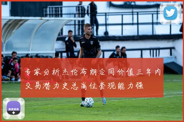 专家分析杰伦布朗合同价值三年内交易潜力史总高位套现能力强