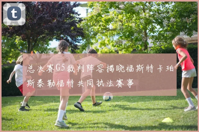 总决赛G5裁判阵容揭晓福斯特卡珀斯泰勒福特共同执法赛事