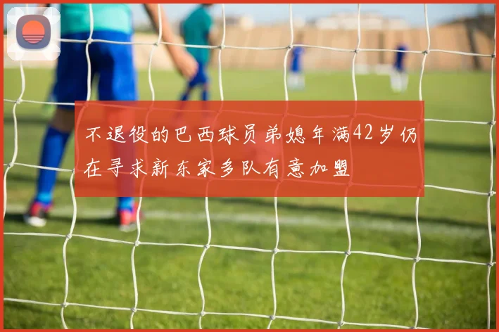 不退役的巴西球员弟媳年满42岁仍在寻求新东家多队有意加盟