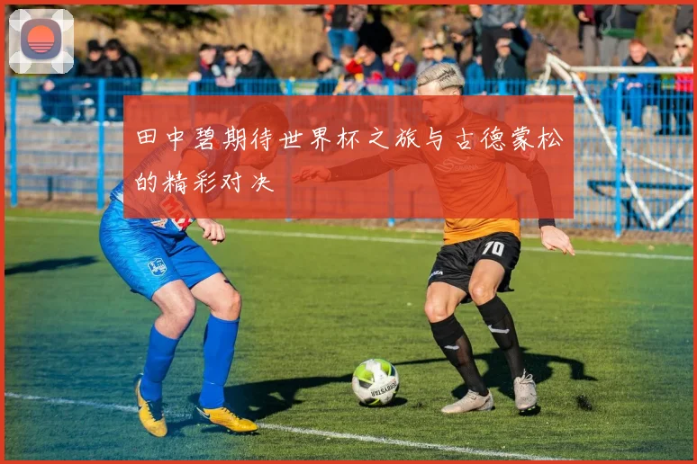 田中碧期待世界杯之旅与古德蒙松的精彩对决