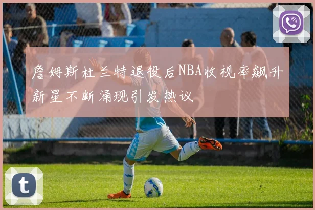詹姆斯杜兰特退役后NBA收视率飙升新星不断涌现引发热议