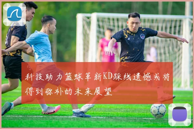 科技助力篮球革新KD踩线遗憾或将得到弥补的未来展望